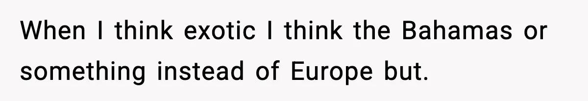When I think exotic I think the Bahamas or something instead of Europe but.