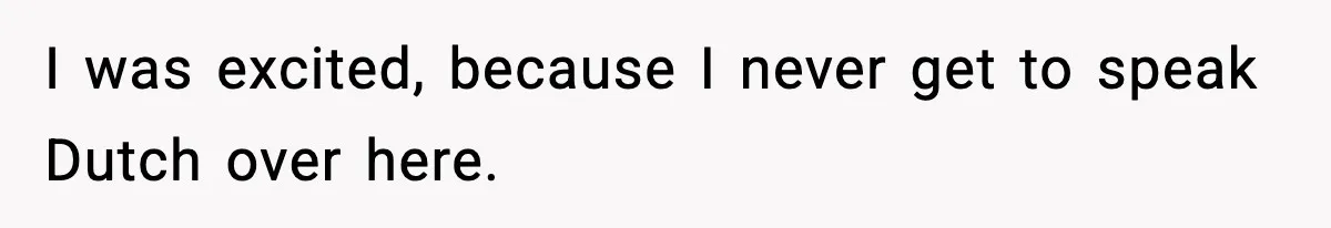 I was excited, because I never get to speak Dutch over here.