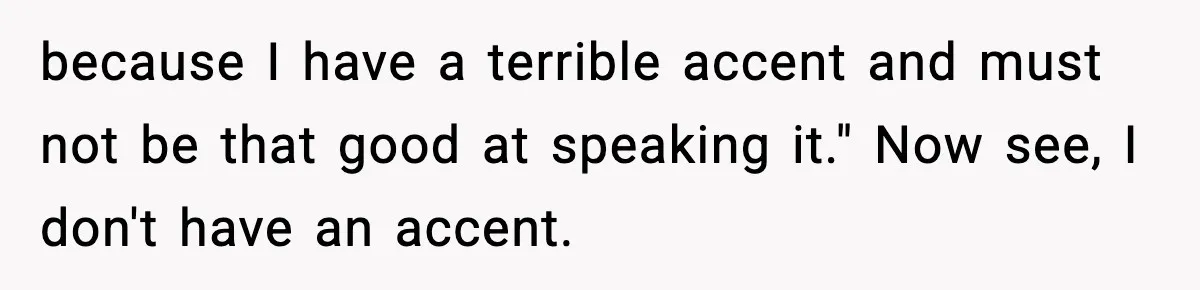 because I have a terrible accent and must not be that good at speaking it." Now see, I don't have an accent.