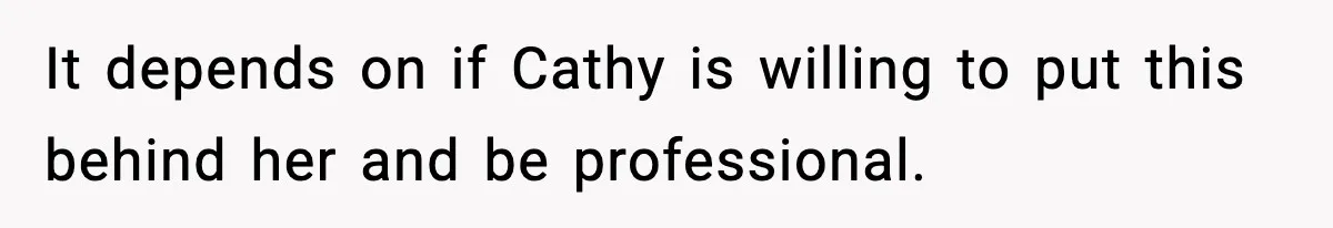 It depends on if Cathy is willing to put this behind her and be professional.