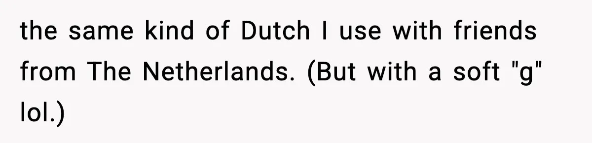 the same kind of Dutch I use with friends from The Netherlands. (But with a soft "g" lol.)