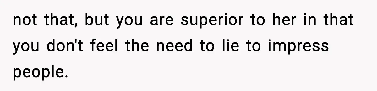 not that, but you are superior to her in that you don't feel the need to lie to impress people.