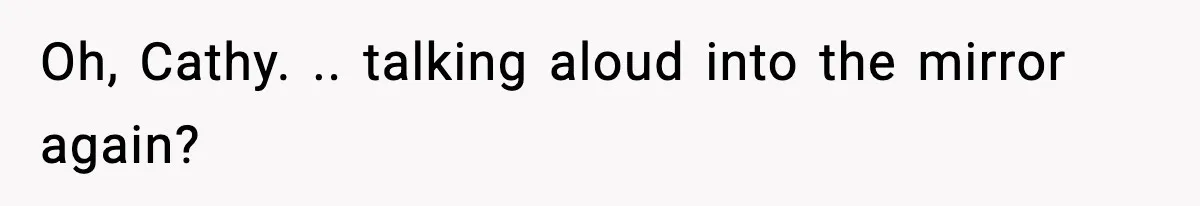 Oh, Cathy. .. talking aloud into the mirror again?