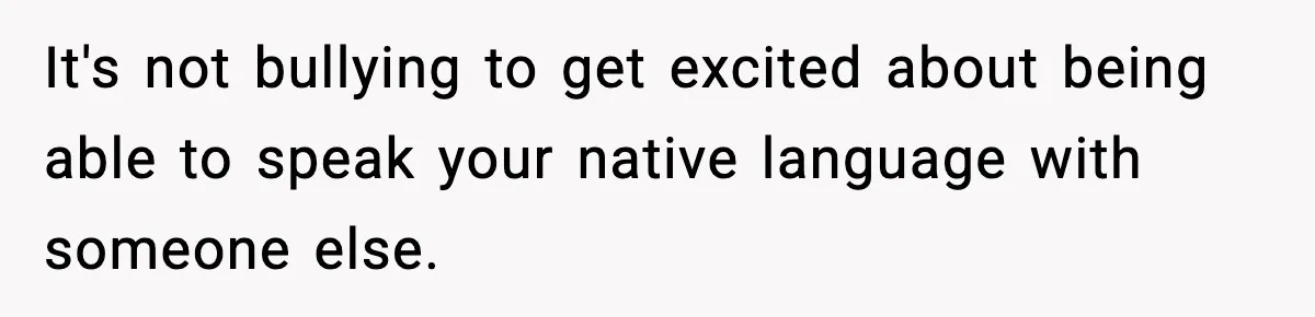 It's not bullying to get excited about being able to speak your native language with someone else.