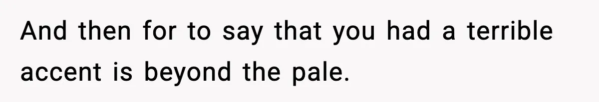 And then for to say that you had a terrible accent is beyond the pale.