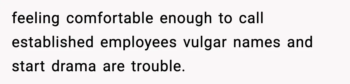 feeling comfortable enough to call established employees vulgar names and start drama are trouble.