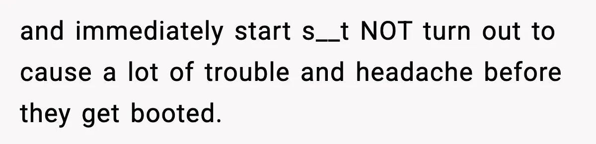 and immediately start s__t NOT turn out to cause a lot of trouble and headache before they get booted.
