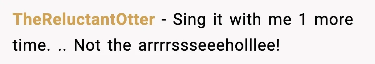 TheReluctantOtter − Sing it with me 1 more time. .. Not the arrrrssseeeholllee!
