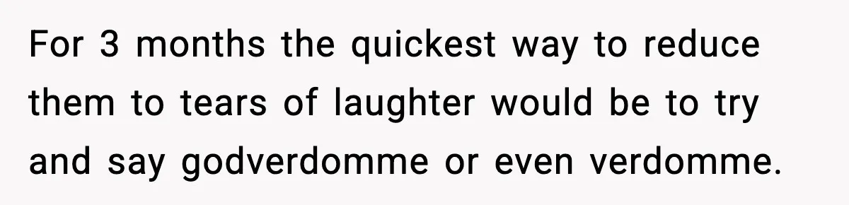 For 3 months the quickest way to reduce them to tears of laughter would be to try and say godverdomme or even verdomme.