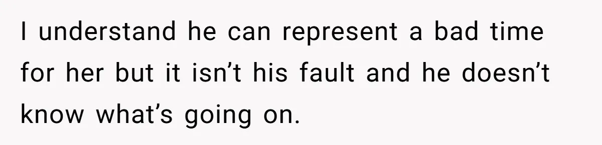 I understand he can represent a bad time for her but it isn’t his fault and he doesn’t know what’s going on.