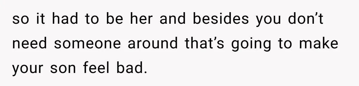 so it had to be her and besides you don’t need someone around that’s going to make your son feel bad.