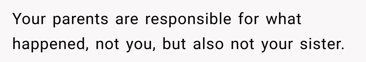 Your parents are responsible for what happened, not you, but also not your sister.