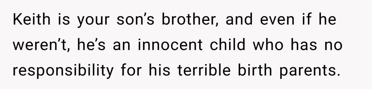 Keith is your son’s brother, and even if he weren’t, he’s an innocent child who has no responsibility for his terrible birth parents.