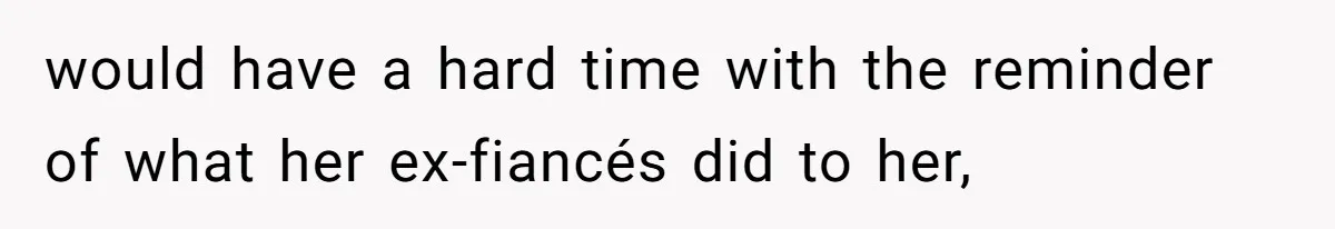 would have a hard time with the reminder of what her ex-fiancés did to her,