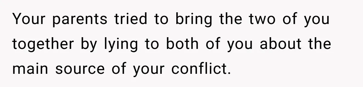 Your parents tried to bring the two of you together by lying to both of you about the main source of your conflict.