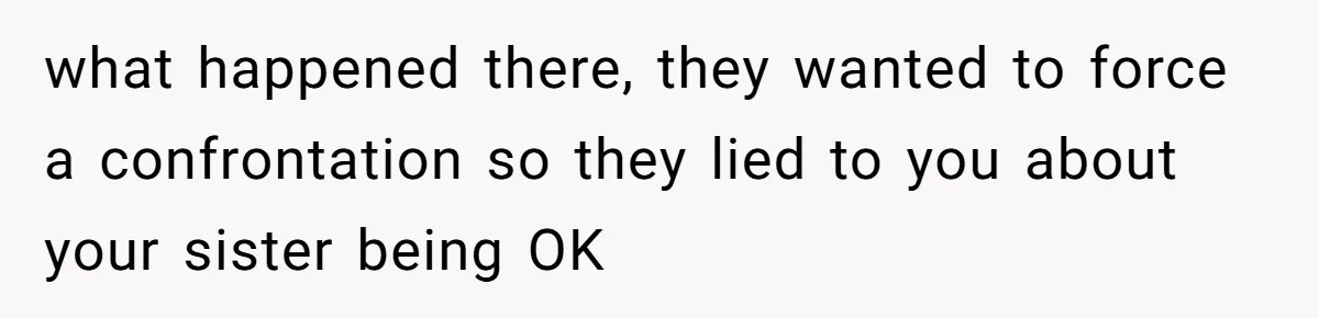 what happened there, they wanted to force a confrontation so they lied to you about your sister being OK