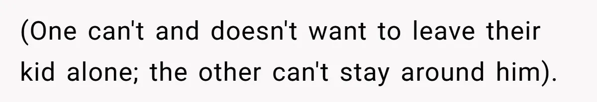(One can't and doesn't want to leave their kid alone; the other can't stay around him).