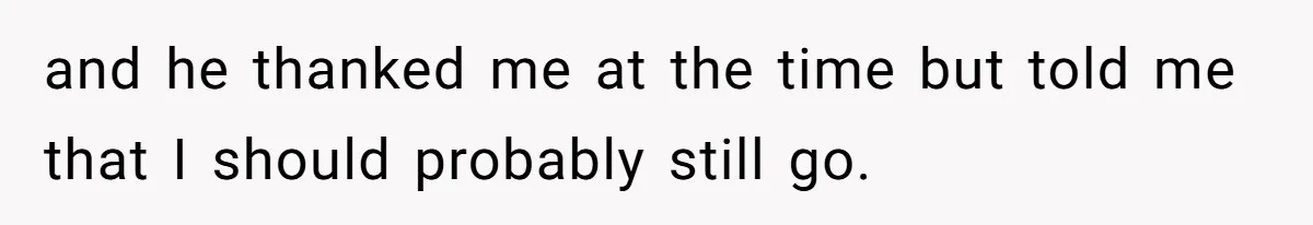 and he thanked me at the time but told me that I should probably still go.