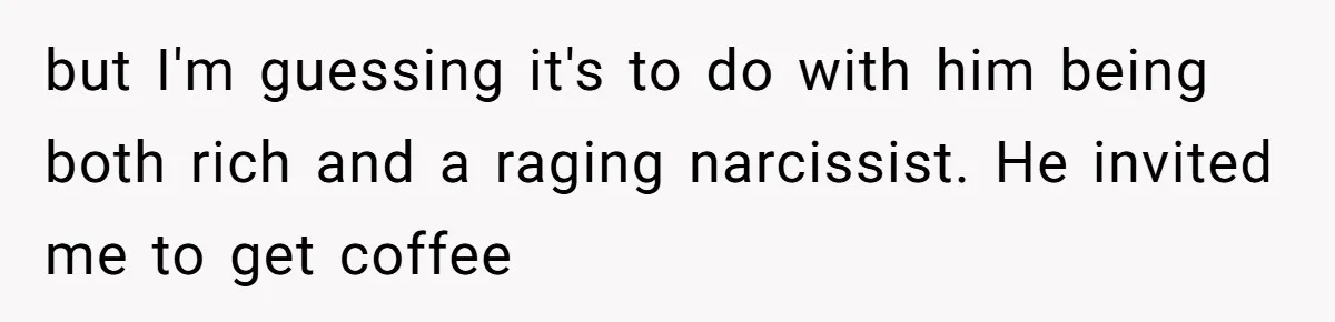 but I'm guessing it's to do with him being both rich and a raging narcissist. He invited me to get coffee