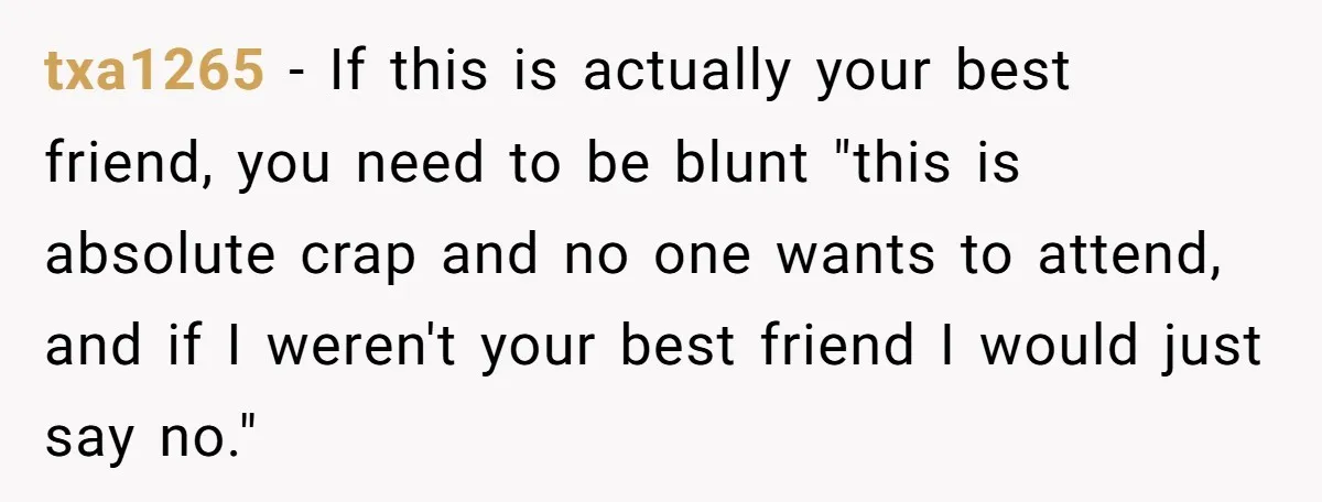 txa1265 − If this is actually your best friend, you need to be blunt "this is absolute crap and no one wants to attend, and if I weren't your best...
