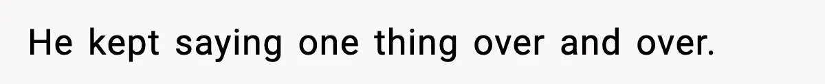 He kept saying one thing over and over.