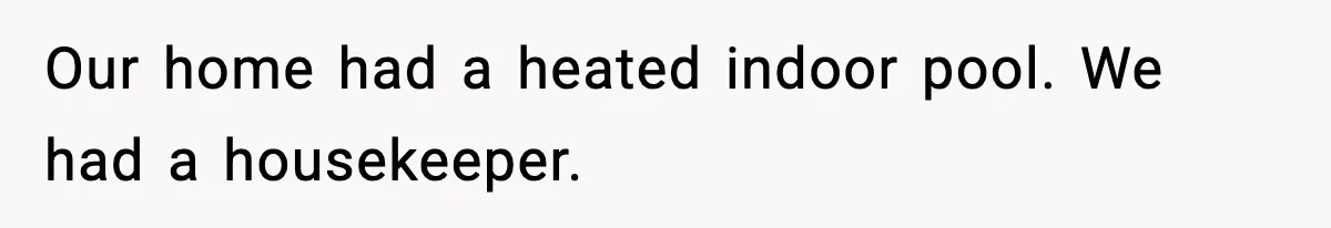 Our home had a heated indoor pool. We had a housekeeper.