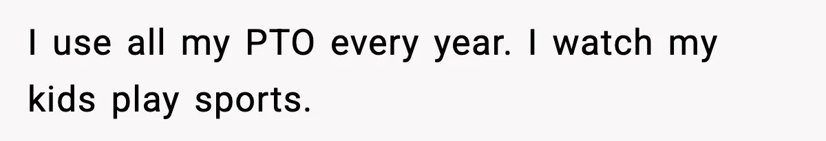 I use all my PTO every year. I watch my kids play sports.