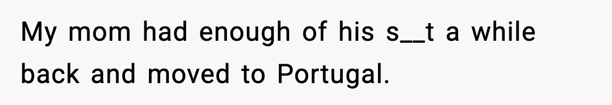 My mom had enough of his s__t a while back and moved to Portugal.