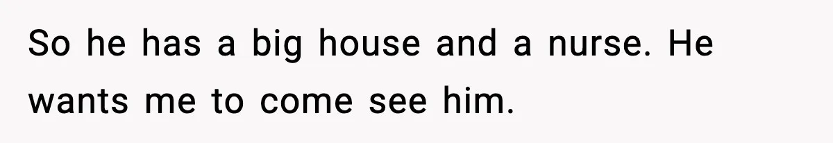 So he has a big house and a nurse. He wants me to come see him.