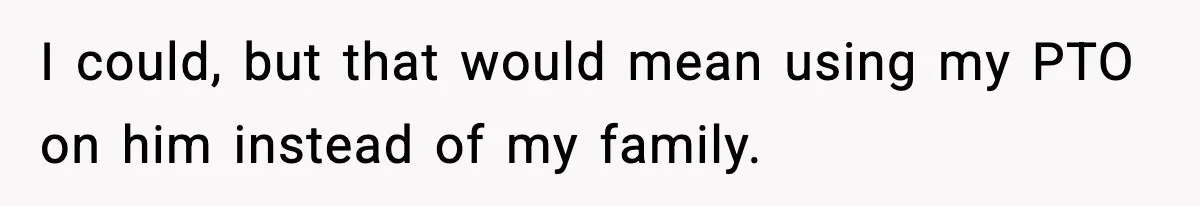 I could, but that would mean using my PTO on him instead of my family.