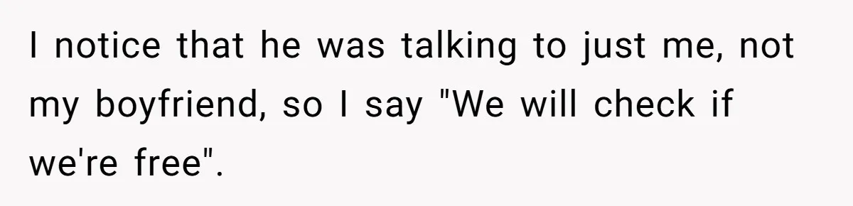 I notice that he was talking to just me, not my boyfriend, so I say "We will check if we're free".