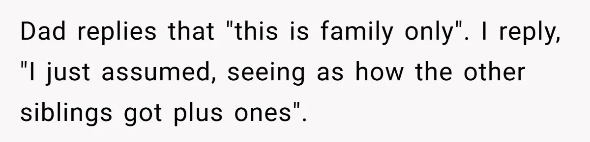 Dad replies that "this is family only". I reply, "I just assumed, seeing as how the other siblings got plus ones".