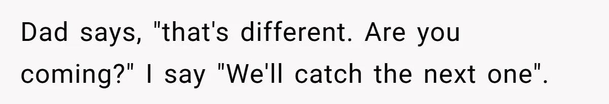 Dad says, "that's different. Are you coming?" I say "We'll catch the next one".