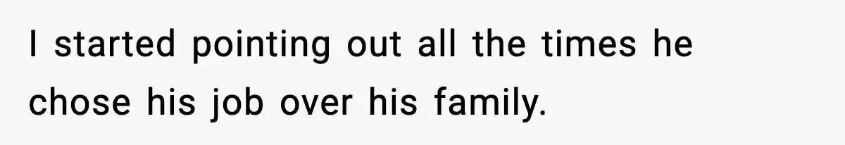 I started pointing out all the times he chose his job over his family.
