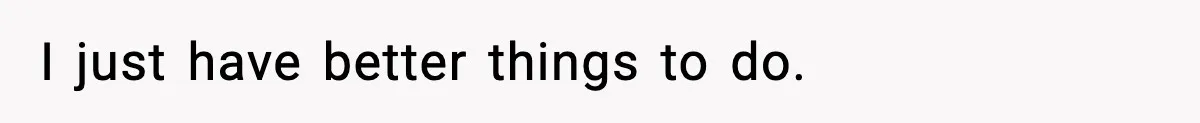 I just have better things to do.