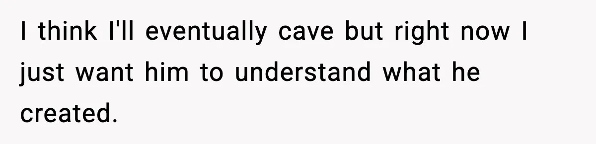 I think I'll eventually cave but right now I just want him to understand what he created.