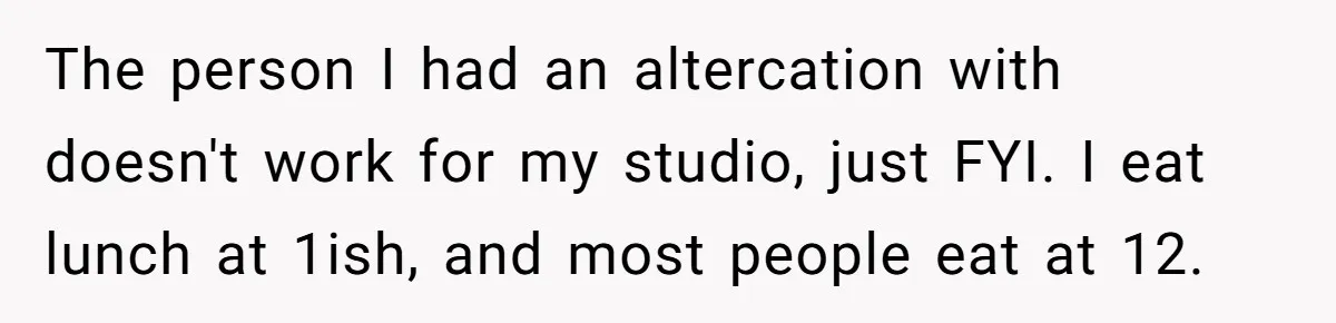 The person I had an altercation with doesn't work for my studio, just FYI. I eat lunch at 1ish, and most people eat at 12.