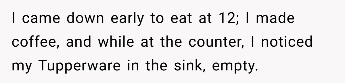 I came down early to eat at 12; I made coffee, and while at the counter, I noticed my Tupperware in the sink, empty.