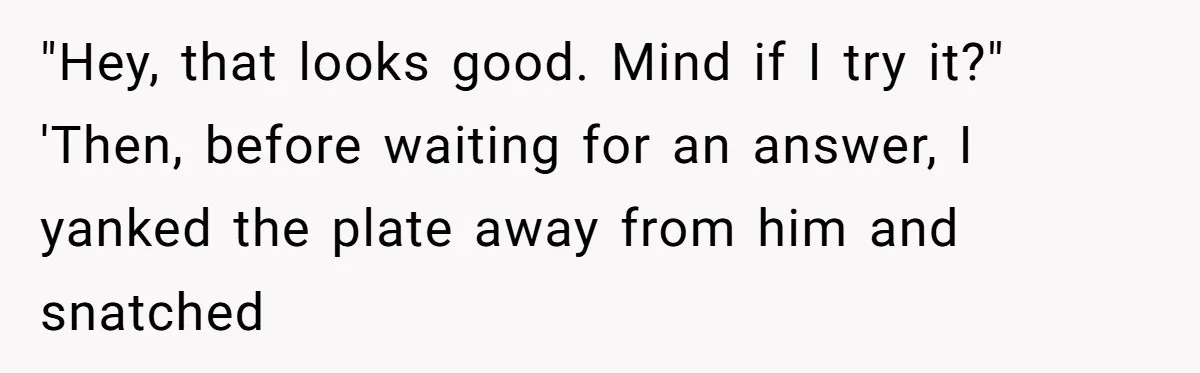 "Hey, that looks good. Mind if I try it?" 'Then, before waiting for an answer, I yanked the plate away from him and snatched