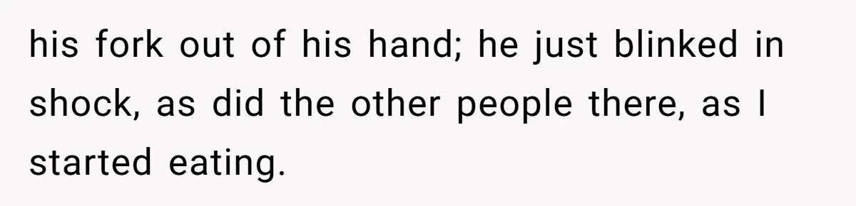his fork out of his hand; he just blinked in shock, as did the other people there, as I started eating.