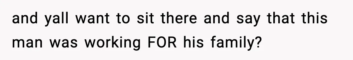 and yall want to sit there and say that this man was working FOR his family?