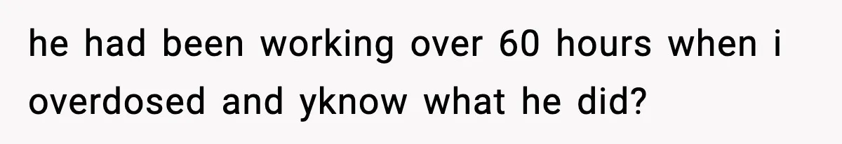 he had been working over 60 hours when i overdosed and yknow what he did?