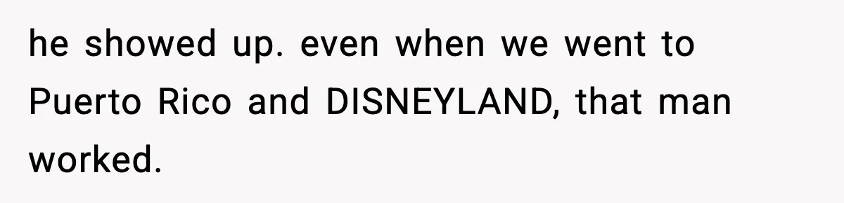he showed up. even when we went to Puerto Rico and DISNEYLAND, that man worked.