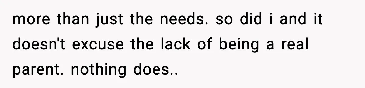 more than just the needs. so did i and it doesn't excuse the lack of being a real parent. nothing does..