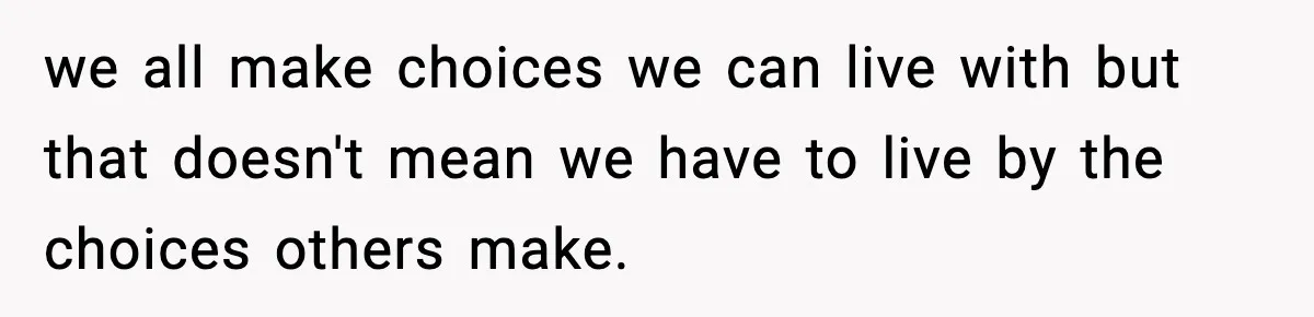 we all make choices we can live with but that doesn't mean we have to live by the choices others make.