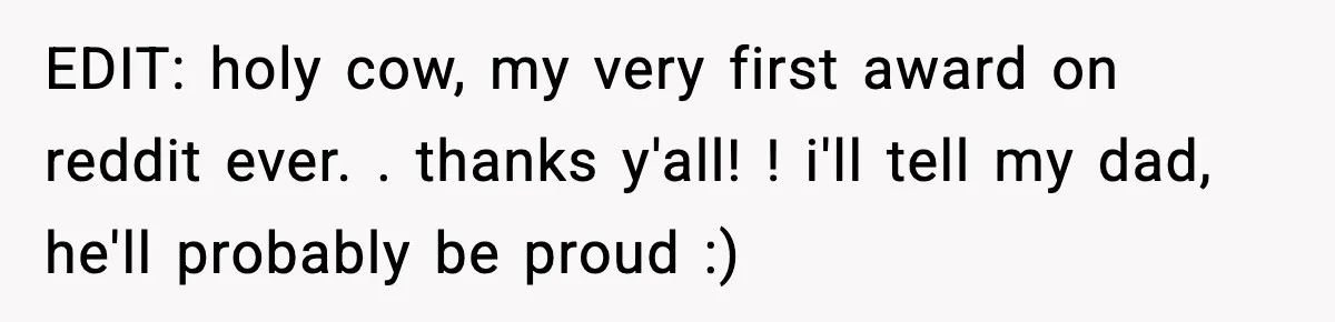 EDIT: holy cow, my very first award on reddit ever. . thanks y'all! ! i'll tell my dad, he'll probably be proud :)
