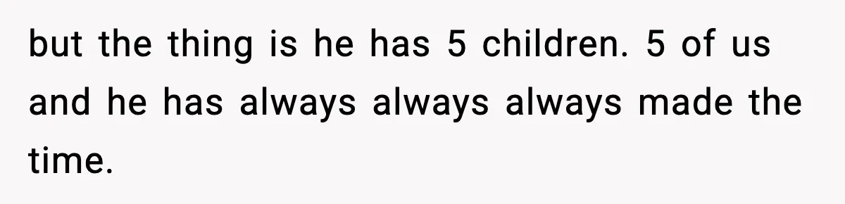 but the thing is he has 5 children. 5 of us and he has always always always made the time.