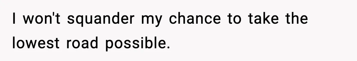 I won't squander my chance to take the lowest road possible.