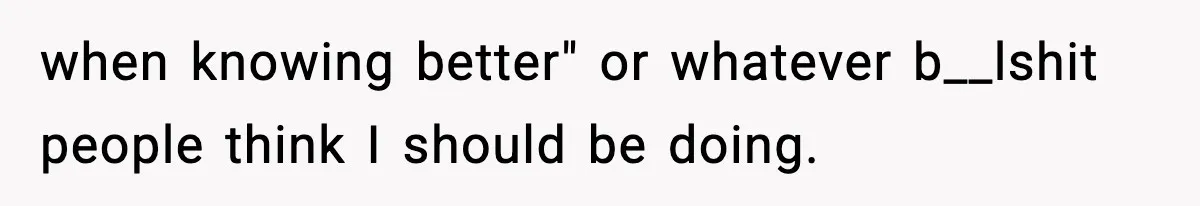 when knowing better" or whatever b__lshit people think I should be doing.