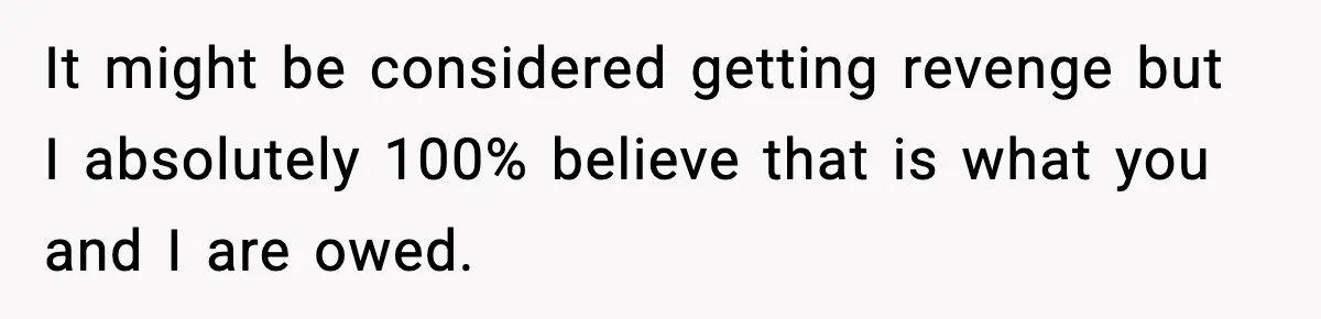It might be considered getting revenge but I absolutely 100% believe that is what you and I are owed.